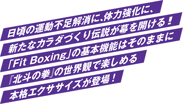 日頃の運動不足解消に、体力強化に、 新たなカラダづくり伝説が幕を開ける！！ 「Fit Boxing」の基本機能はそのままに 『北斗の拳』の世界観で楽しめる 本格エクササイズが登場！