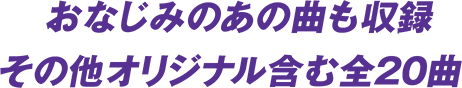 おなじみのあの曲も収録 その他オリジナル含む全20 曲