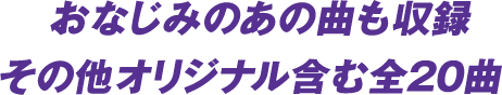 おなじみのあの曲も収録 その他オリジナル含む全20 曲